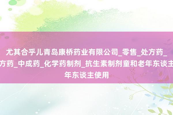 尤其合乎儿青岛康桥药业有限公司_零售_处方药_非处方药_中成药_化学药制剂_抗生素制剂童和老年东谈主使用