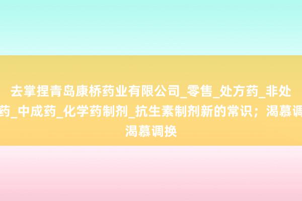 去掌捏青岛康桥药业有限公司_零售_处方药_非处方药_中成药_化学药制剂_抗生素制剂新的常识；渴慕调换